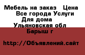 Мебель на заказ › Цена ­ 0 - Все города Услуги » Для дома   . Ульяновская обл.,Барыш г.